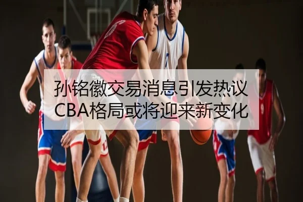 孙铭徽交易消息引发热议 CBA格局或将迎来新变化